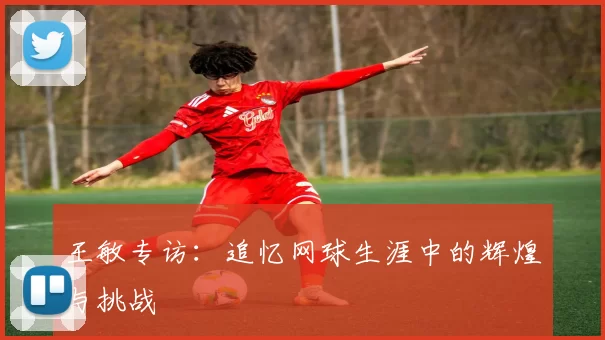 王敏专访：追忆网球生涯中的辉煌与挑战