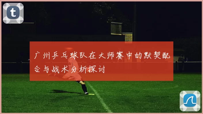 广州乒乓球队在大师赛中的默契配合与战术分析探讨