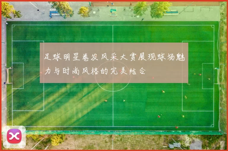 足球明星卷发风采大赏展现球场魅力与时尚风格的完美结合