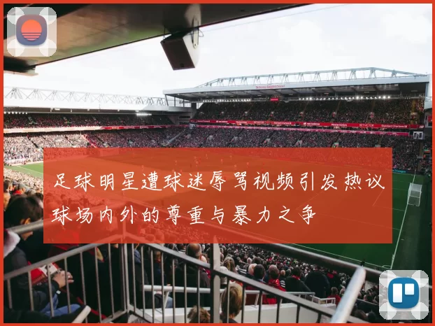 足球明星遭球迷辱骂视频引发热议球场内外的尊重与暴力之争