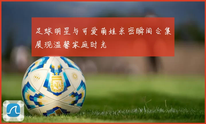 足球明星与可爱萌娃亲密瞬间合集展现温馨家庭时光