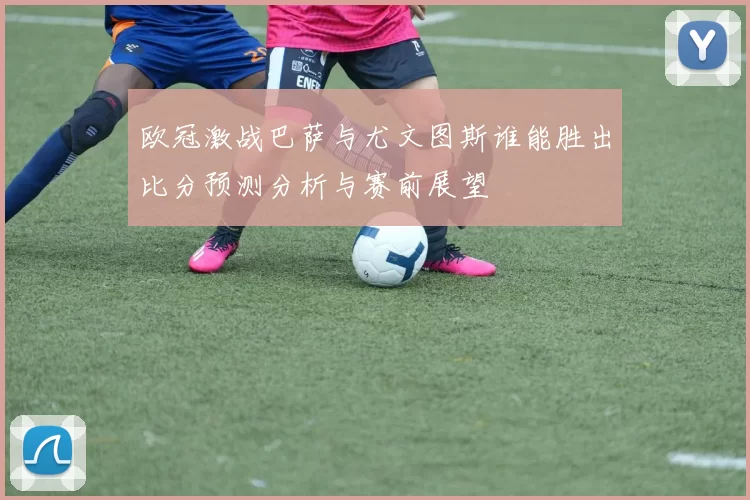 欧冠激战巴萨与尤文图斯谁能胜出比分预测分析与赛前展望