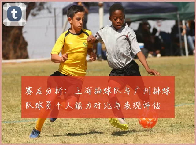 赛后分析：上海排球队与广州排球队球员个人能力对比与表现评估