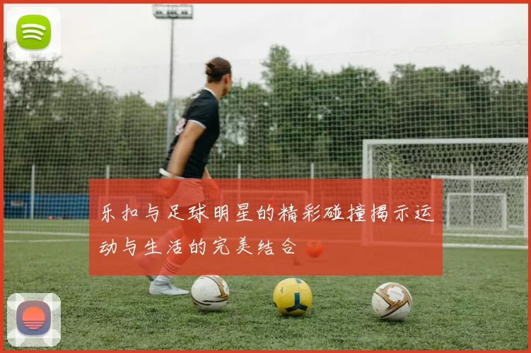 乐扣与足球明星的精彩碰撞揭示运动与生活的完美结合