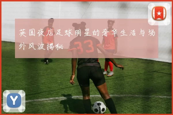 英国夜店足球明星的奢华生活与场外风波揭秘