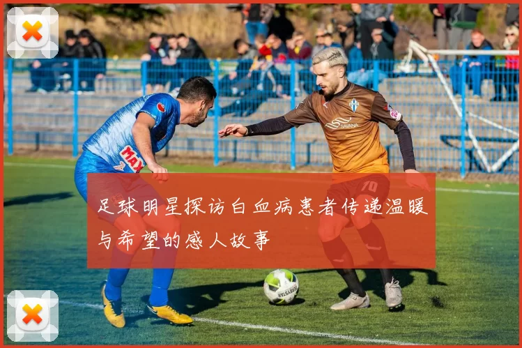 足球明星探访白血病患者传递温暖与希望的感人故事