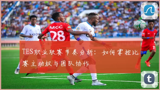 TES职业联赛节奏分析：如何掌控比赛主动权与团队协作