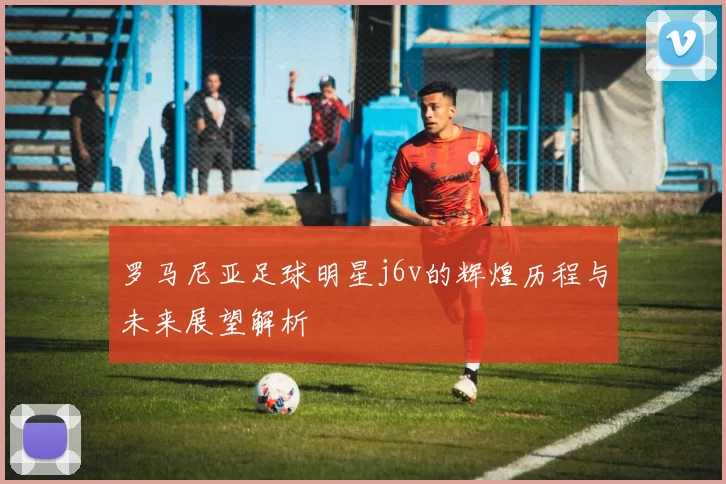 罗马尼亚足球明星j6v的辉煌历程与未来展望解析
