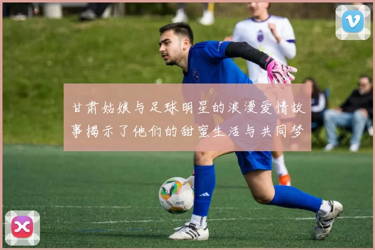 甘肃姑娘与足球明星的浪漫爱情故事揭示了他们的甜蜜生活与共同梦想