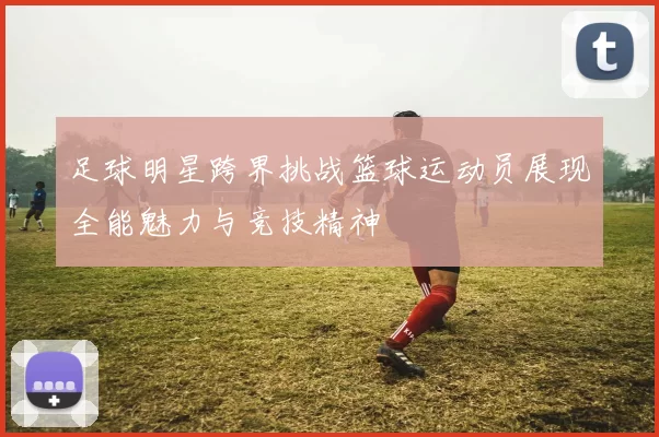 足球明星跨界挑战篮球运动员展现全能魅力与竞技精神