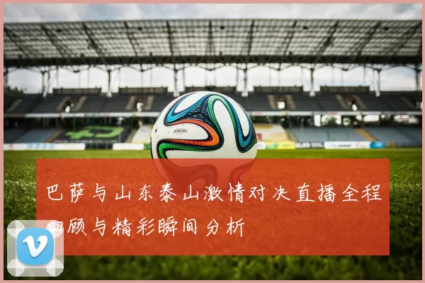 巴萨与山东泰山激情对决直播全程回顾与精彩瞬间分析