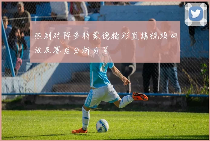 热刺对阵多特蒙德精彩直播视频回放及赛后分析分享