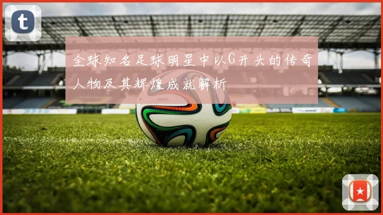 全球知名足球明星中以G开头的传奇人物及其辉煌成就解析