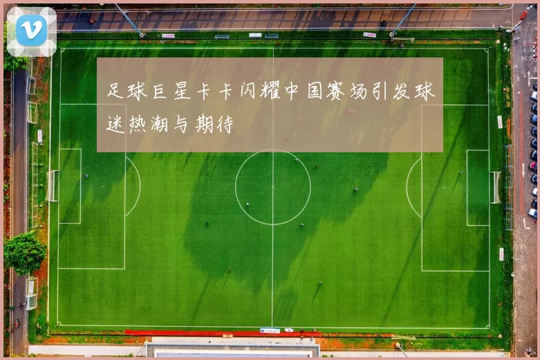 足球巨星卡卡闪耀中国赛场引发球迷热潮与期待
