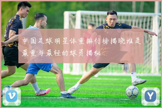 中国足球明星体重排行榜揭晓谁是最重与最轻的球员揭秘