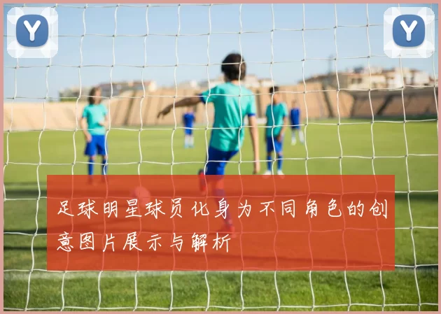 足球明星球员化身为不同角色的创意图片展示与解析