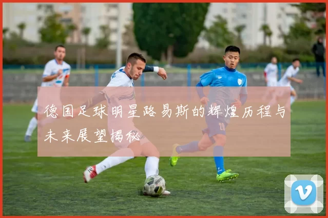 德国足球明星路易斯的辉煌历程与未来展望揭秘