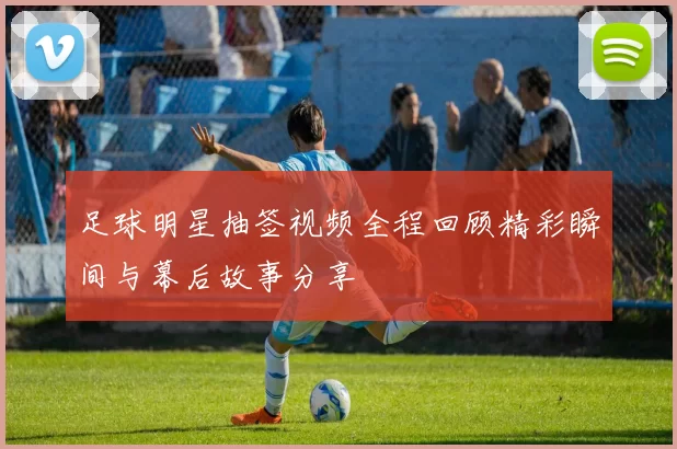 足球明星抽签视频全程回顾精彩瞬间与幕后故事分享
