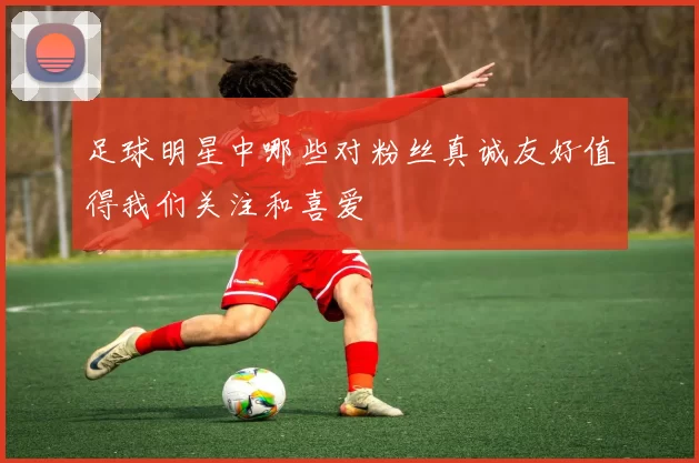足球明星中哪些对粉丝真诚友好值得我们关注和喜爱