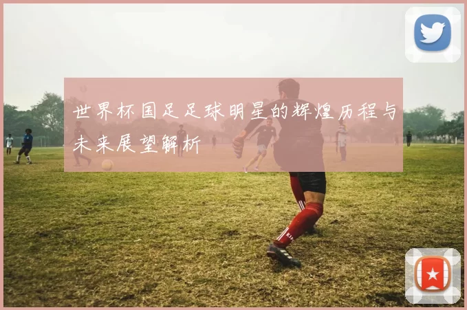 世界杯国足足球明星的辉煌历程与未来展望解析