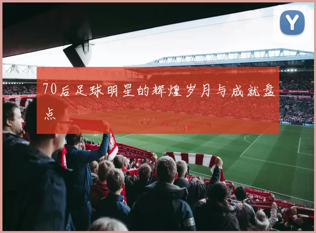70后足球明星的辉煌岁月与成就盘点