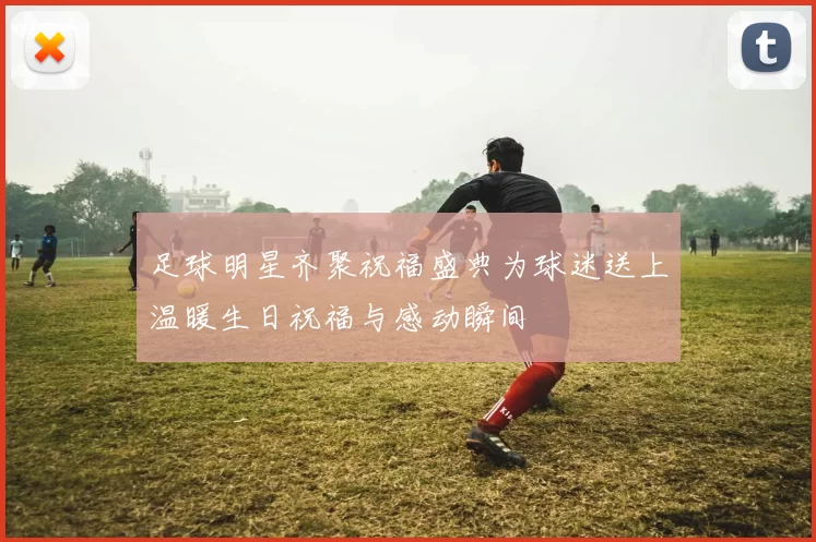 足球明星齐聚祝福盛典为球迷送上温暖生日祝福与感动瞬间