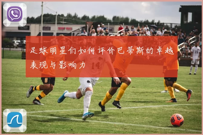 足球明星们如何评价巴蒂斯的卓越表现与影响力