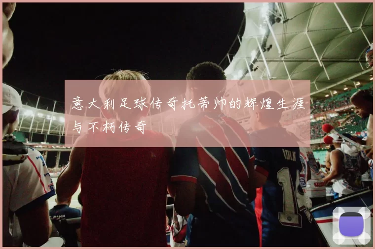 意大利足球传奇托蒂帅的辉煌生涯与不朽传奇