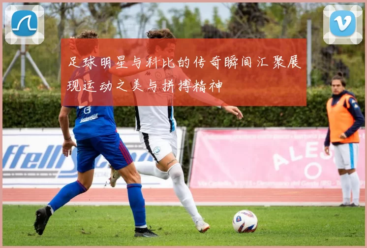 足球明星与科比的传奇瞬间汇聚展现运动之美与拼搏精神
