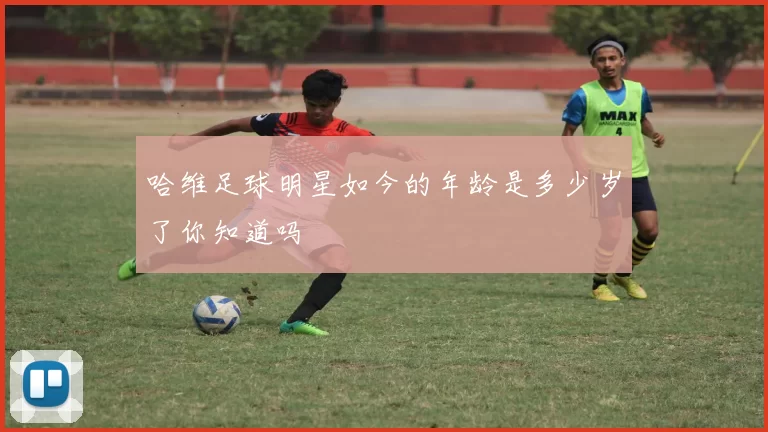 哈维足球明星如今的年龄是多少岁了你知道吗