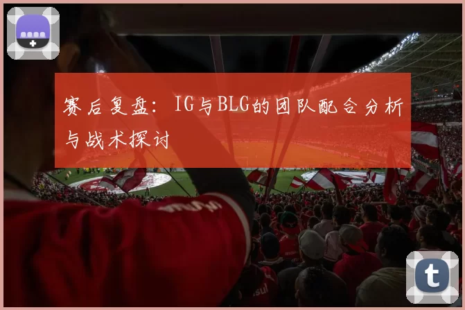 赛后复盘：IG与BLG的团队配合分析与战术探讨