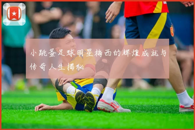 小跳蚤足球明星梅西的辉煌成就与传奇人生揭秘