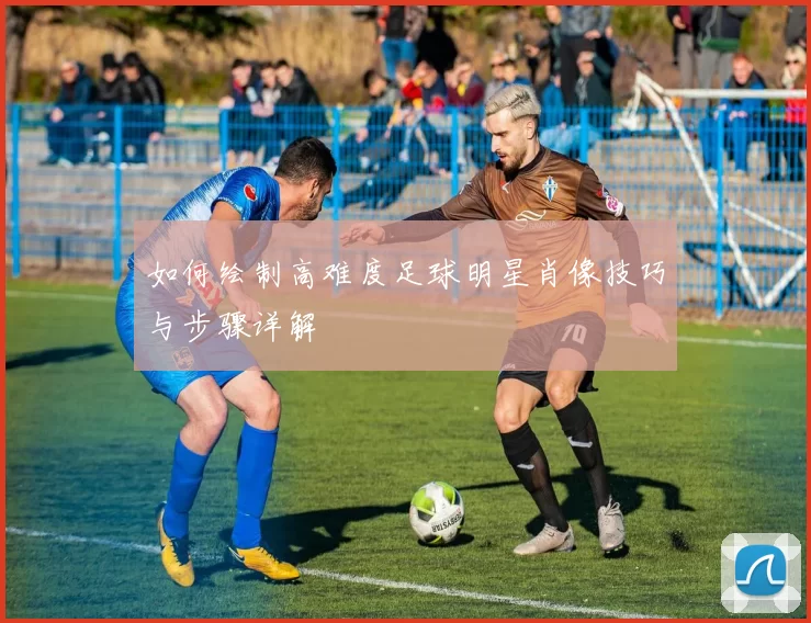 如何绘制高难度足球明星肖像技巧与步骤详解