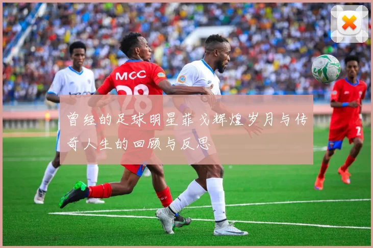 曾经的足球明星菲戈辉煌岁月与传奇人生的回顾与反思