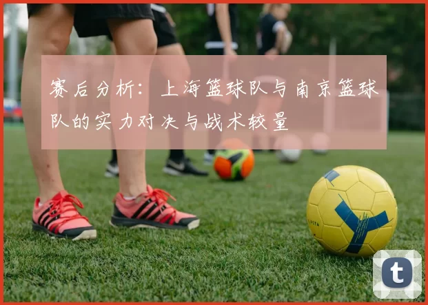 赛后分析：上海篮球队与南京篮球队的实力对决与战术较量