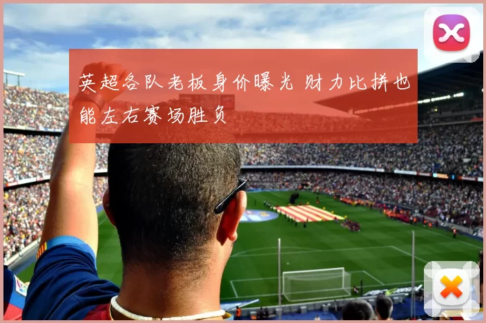 英超各队老板身价曝光 财力比拼也能左右赛场胜负