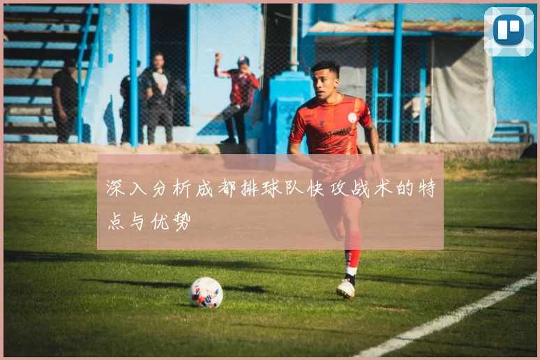 深入分析成都排球队快攻战术的特点与优势