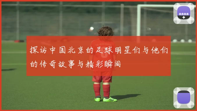 探访中国北京的足球明星们与他们的传奇故事与精彩瞬间